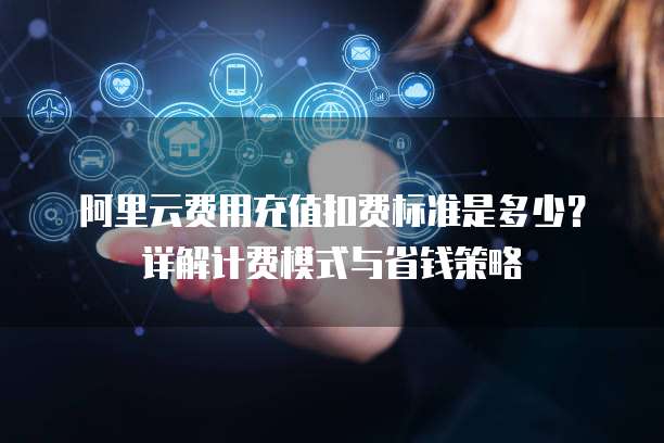 阿里云费用充值扣费标准是多少？详解计费模式与省钱策略