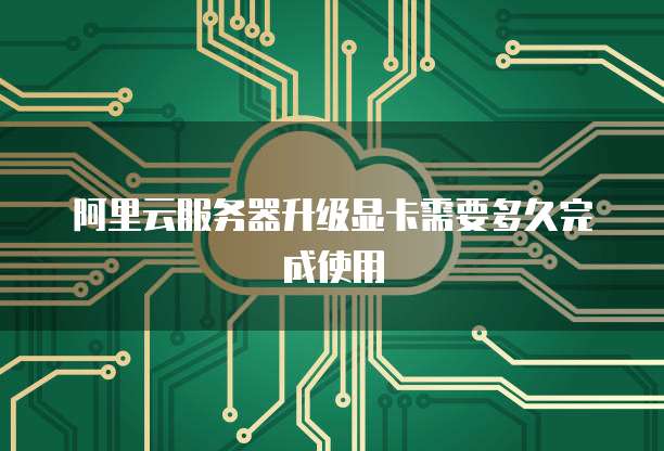 阿里云服务器升级显卡需要多久完成使用