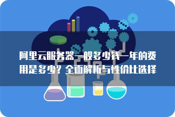 阿里云服务器一般多少钱一年的费用是多少?全面解析与性价比选择