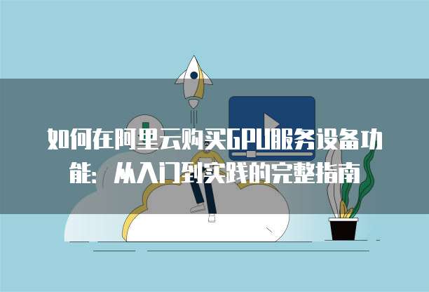 如何在阿里云购买GPU服务设备功能:从入门到实践的完整指南