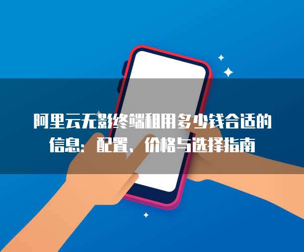 阿里云无影终端租用多少钱合适的信息:配置、价格与选择指南