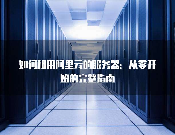如何租用阿里云的服务器:从零开始的完整指南