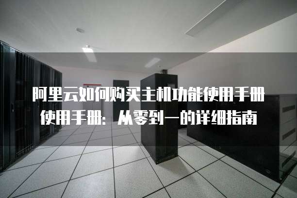 阿里云如何购买主机功能使用手册使用手册:从零到一的详细指南