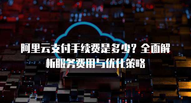 阿里云支付手续费是多少?全面解析服务费用与优化策略
