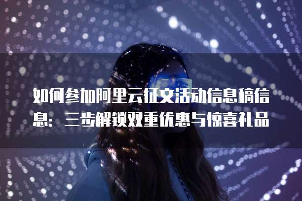 如何参加阿里云征文活动信息稿信息:三步解锁双重优惠与惊喜礼品