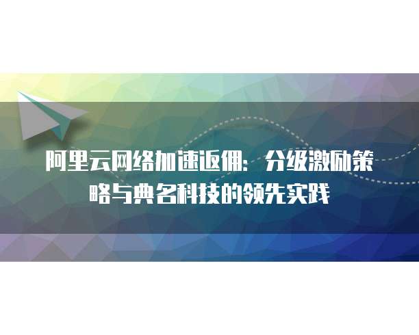 阿里云网络加速返佣:分级激励策略与典名科技的领先实践