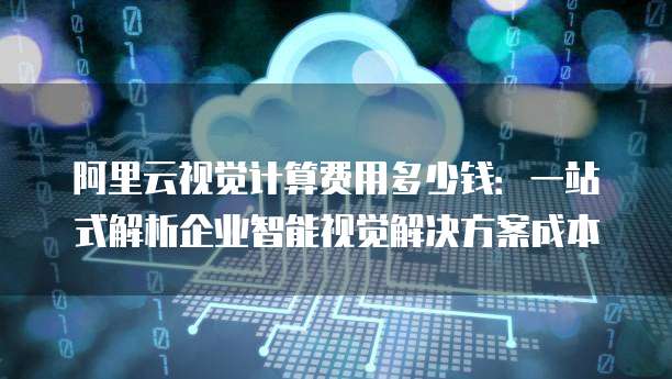 阿里云视觉计算费用多少钱:一站式解析企业智能视觉解决方案成本