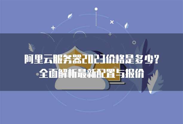 阿里云服务器2023价格是多少?全面解析最新配置与报价