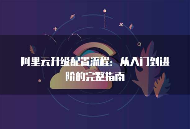 阿里云升级配置流程:从入门到进阶的完整指南