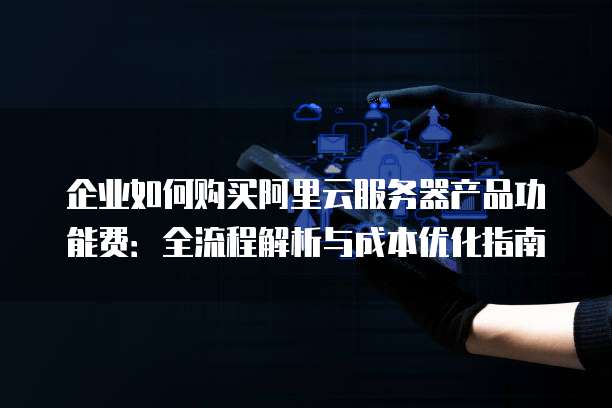 企业如何购买阿里云服务器产品功能费:全流程解析与成本优化指南