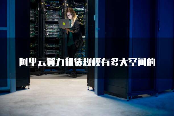 阿里云算力租赁规模有多大空间的