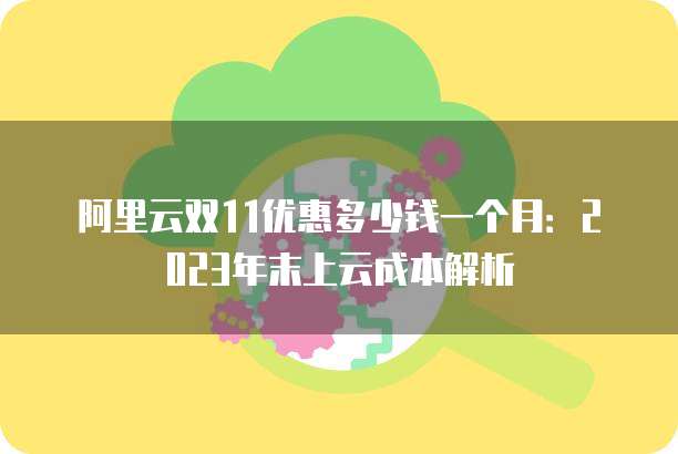 阿里云双11优惠多少钱一个月:2023年末上云成本解析