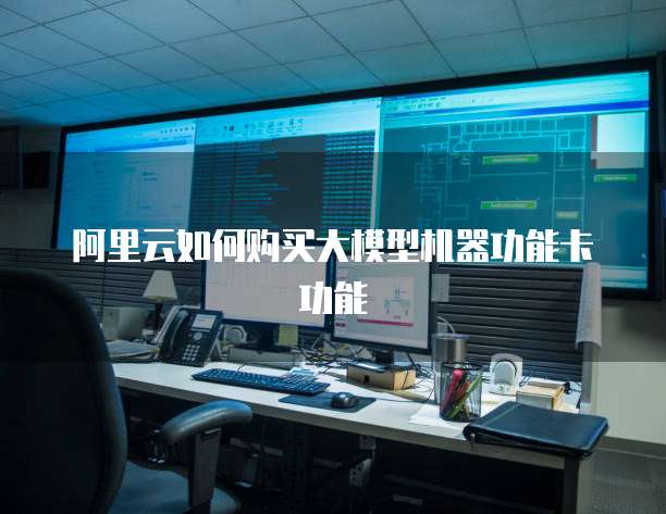 阿里云如何购买大模型机器功能卡功能