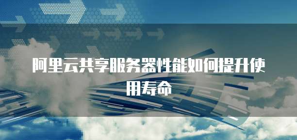 阿里云共享服务器性能如何提升使用寿命