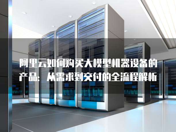 阿里云如何购买大模型机器设备的产品：从需求到交付的全流程解析