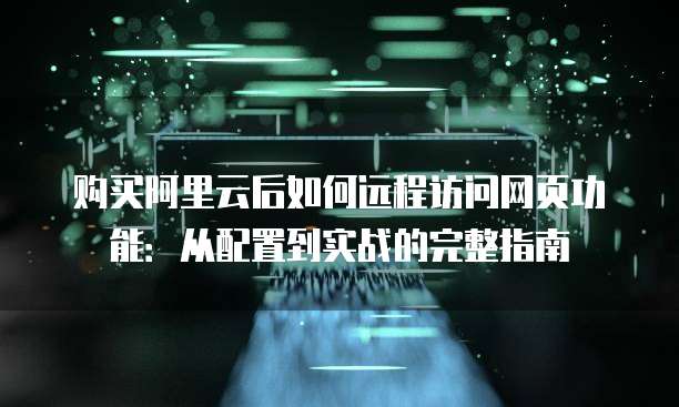 购买阿里云后如何远程访问网页功能:从配置到实战的完整指南