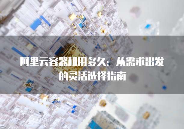 阿里云容器租用多久：从需求出发的灵活选择指南