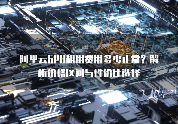 阿里云GPU租用费用多少正常?解析价格区间与性价比选择
