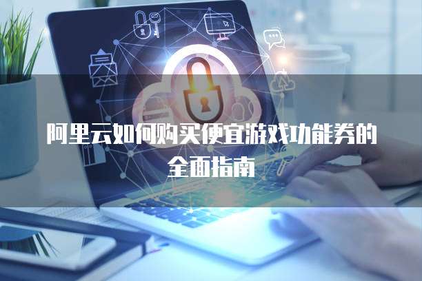 阿里云如何购买便宜游戏功能券的全面指南