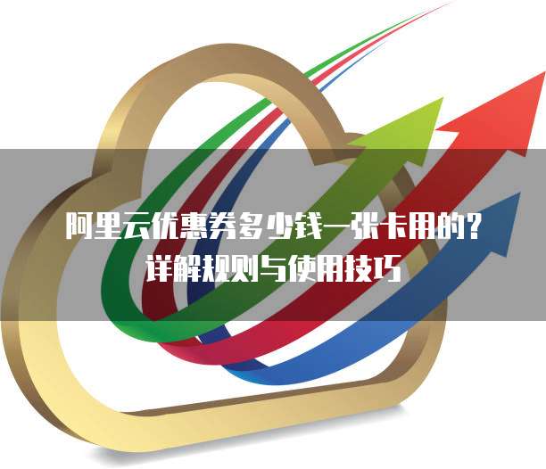 阿里云优惠券多少钱一张卡用的?详解规则与使用技巧