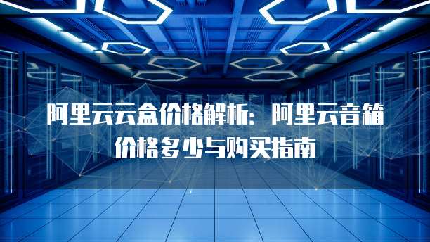 阿里云云盒价格解析：阿里云音箱价格多少与购买指南