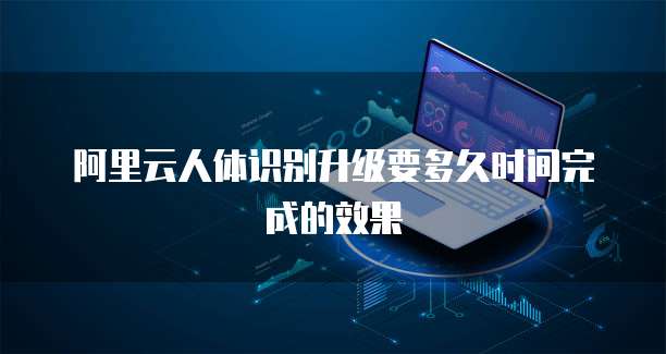阿里云人体识别升级要多久时间完成的效果