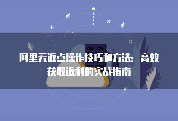 阿里云返点操作技巧和方法:高效获取返利的实战指南