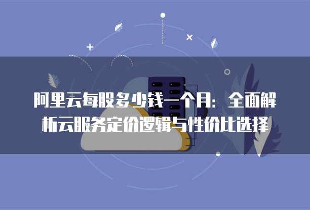 阿里云每股多少钱一个月:全面解析云服务定价逻辑与性价比选择