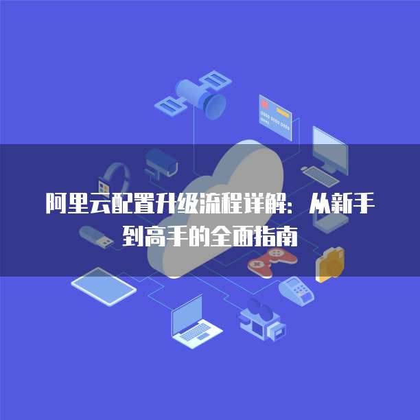 阿里云配置升级流程详解：从新手到高手的全面指南