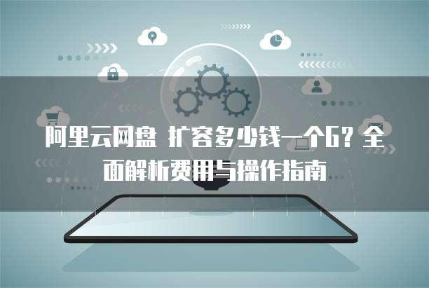阿里云网盘 扩容多少钱一个G?全面解析费用与操作指南