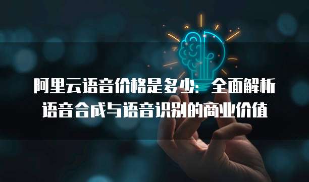 阿里云语音价格是多少：全面解析语音合成与语音识别的商业价值