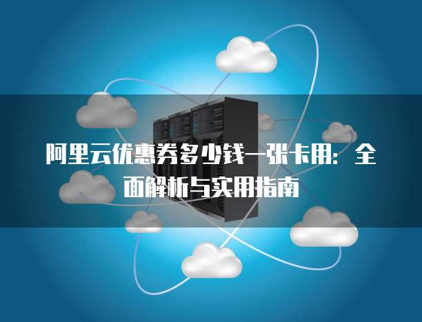 阿里云优惠券多少钱一张卡用:全面解析与实用指南