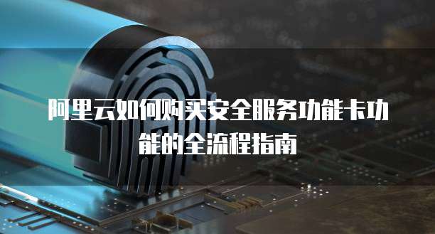 阿里云如何购买安全服务功能卡功能的全流程指南