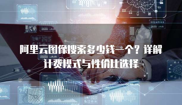 阿里云图像搜索多少钱一个?详解计费模式与性价比选择