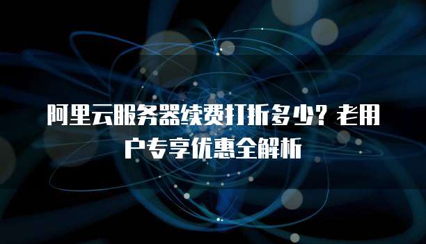 阿里云服务器续费打折多少？老用户专享优惠全解析