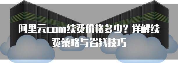 阿里云com续费价格多少?详解续费策略与省钱技巧