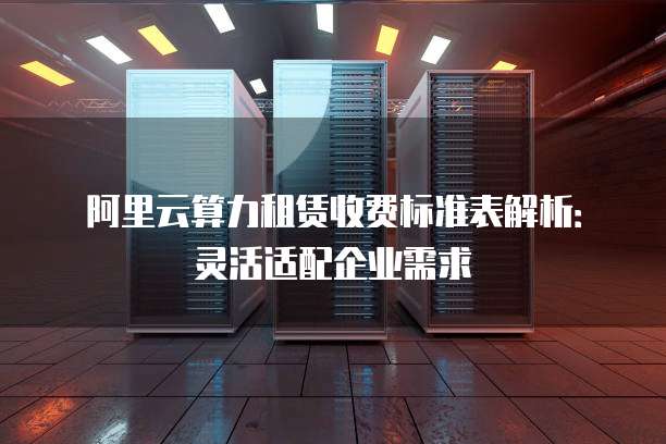 阿里云算力租赁收费标准表解析：灵活适配企业需求