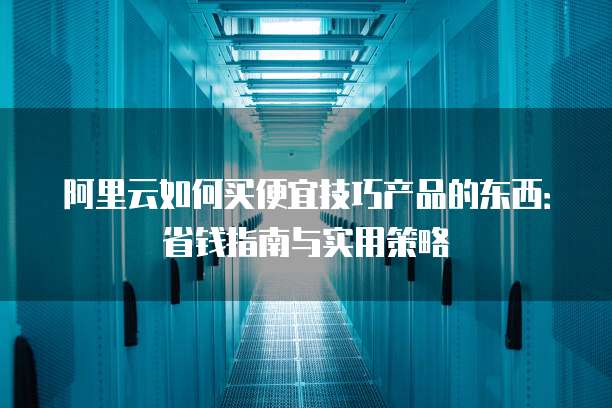 阿里云如何买便宜技巧产品的东西：省钱指南与实用策略