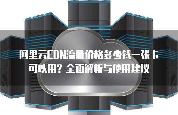 阿里云CDN流量价格多少钱一张卡可以用?全面解析与使用建议