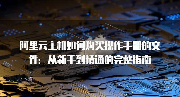 阿里云主机如何购买操作手册的文件:从新手到精通的完整指南