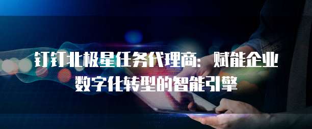 钉钉北极星任务代理商:赋能企业数字化转型的智能引擎