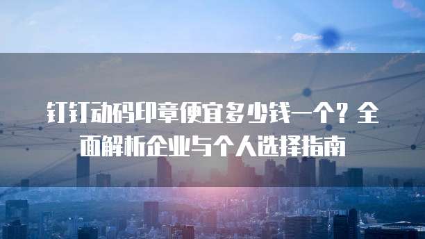 钉钉动码印章便宜多少钱一个?全面解析企业与个人选择指南