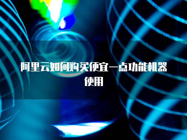 阿里云如何购买便宜一点功能机器使用