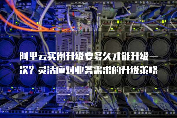 阿里云实例升级要多久才能升级一次?灵活应对业务需求的升级策略
