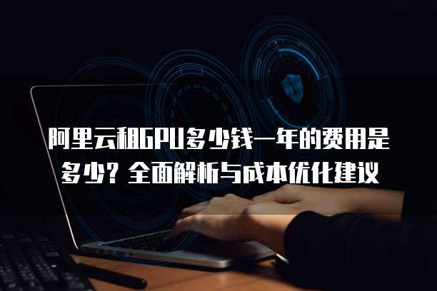 阿里云租GPU多少钱一年的费用是多少?全面解析与成本优化建议