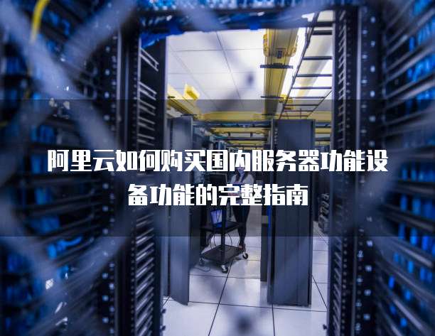 阿里云如何购买国内服务器功能设备功能的完整指南