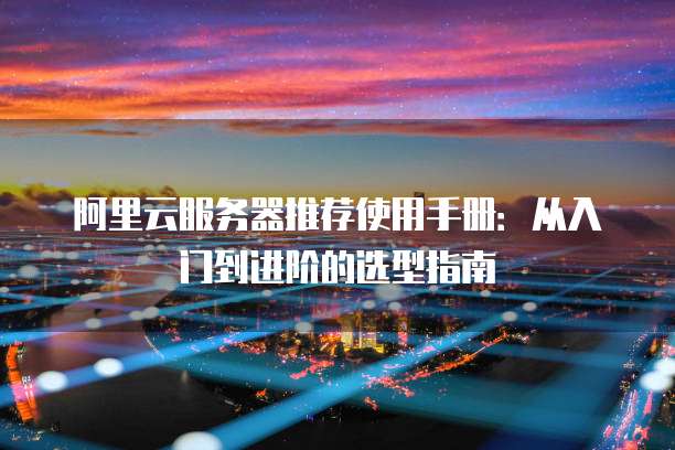 阿里云服务器推荐使用手册:从入门到进阶的选型指南