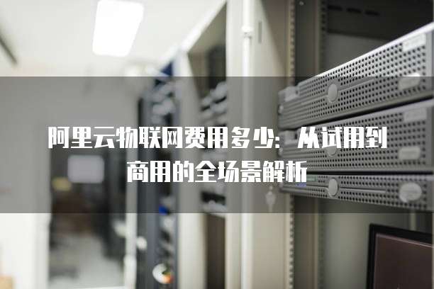 阿里云物联网费用多少:从试用到商用的全场景解析