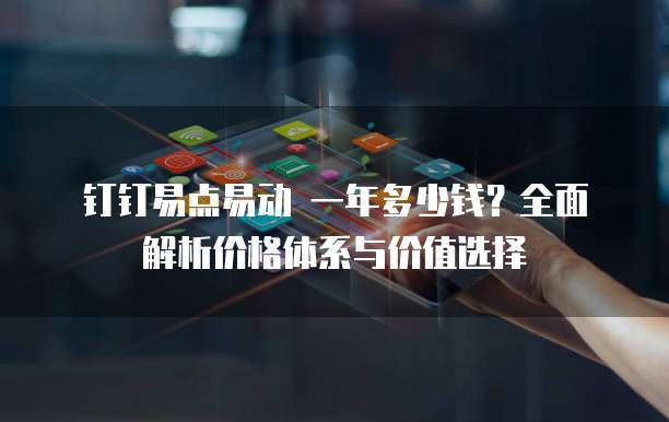 钉钉易点易动 一年多少钱？全面解析价格体系与价值选择