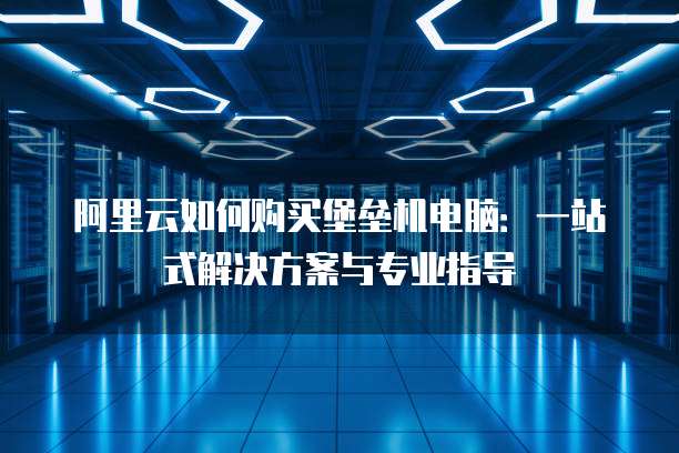 阿里云如何购买堡垒机电脑：一站式解决方案与专业指导